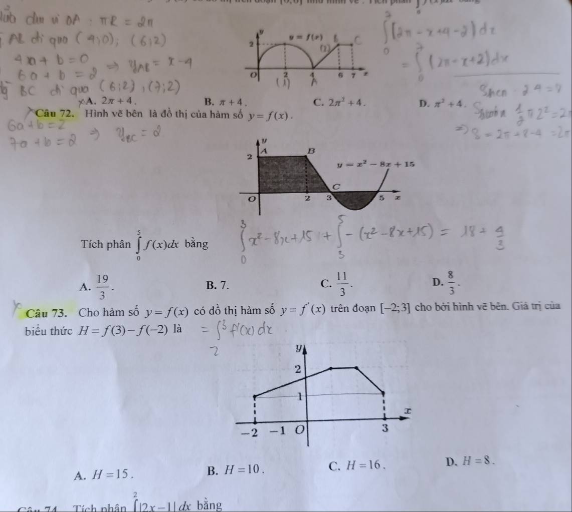 [1,r_3]
4. 2π +4. B. π +4. C. 2π^2+4. D. π^2+4.
Câu 72. Hình vẽ bên là đồ thị của hàm số y=f(x).
Tích phân ∈tlimits _0^(5f(x)dx bằng
A. frac 19)3. B. 7. C.  11/3 . D.  8/3 .
Câu 73. Cho hàm số y=f(x) có đồ thị hàm số y=f'(x) trên đoạn [-2;3] cho bởi hình vẽ bên. Giá trị của
biểu thức H=f(3)-f(-2) là
A. H=15.
B. H=10. C. H=16. D. H=8.
Tích phân beginarrayr 2 (|2x-1|dxendarray bằng