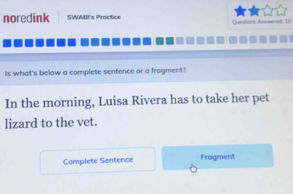 noredink SWABI's Practice 
Questions Answered: 19 
Is what's below a complete sentence or a fragment? 
In the morning, Luisa Rivera has to take her pet 
lizard to the vet. 
Complete Sentence Fragment