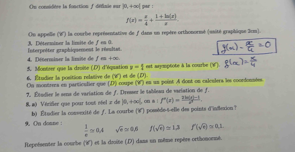 On considère la fonction f définie sur ]0,+∈fty [ par :
f(x)= x/4 + (1+ln (x))/x . 
On appelle (C) la courbe représentative de f dans un repère orthonormé (unité graphique 2cm). 
3. Déterminer la limite de fen 0. 
Interpréter graphiquement le résultat. 
4. Déterminer la limite de f en +∈fty
5. Montrer que la droite (D) d'équation y= x/4  est asymptote à la courbe (C). 
6. Étudier la position relative de (6) et de (D). 
On montrera en particulier que (D) coupe (C) en un point A dont on calculera les coordonnées. 
7. Étudier le sens de variation de f. Dresser le tableau de variation de f. 
8. a) Vérifier que pour tout réel x de ]0,+∈fty [ , on a : f''(x)= (2ln (x)-1)/x^3 . 
b) Étudier la convexité de f. La courbe (C) possède-t-elle des points d’inflexion? 
9. On donne :
 1/e approx 0,4 sqrt(e)approx 0,6 f(sqrt(e))approx 1,3 f'(sqrt(e))approx 0,1. 
Représenter la courbe (C) et la droite (D) dans un même repère orthonormé.