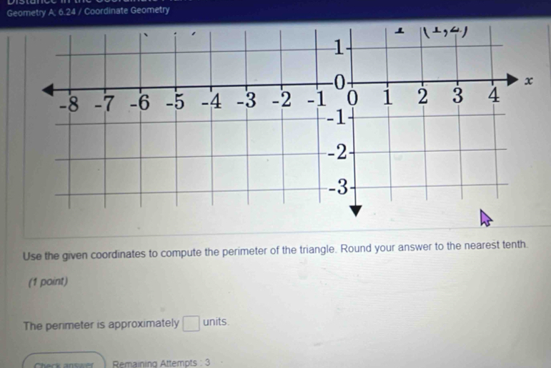 Geometry A; 6.24 / Coordinate Geometry
Use the given coordinates to compute the perimeter of the triangle. Round your answer to the nearest tenth.
(1 point)
The perimeter is approximately □ units.
Check antwer Remaining Attempts : 3