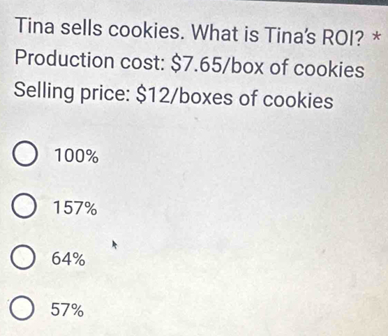 Tina sells cookies. What is Tina's ROI? *
Production cost: $7.65 /box of cookies
Selling price: $12/boxes of cookies
100%
157%
64%
57%