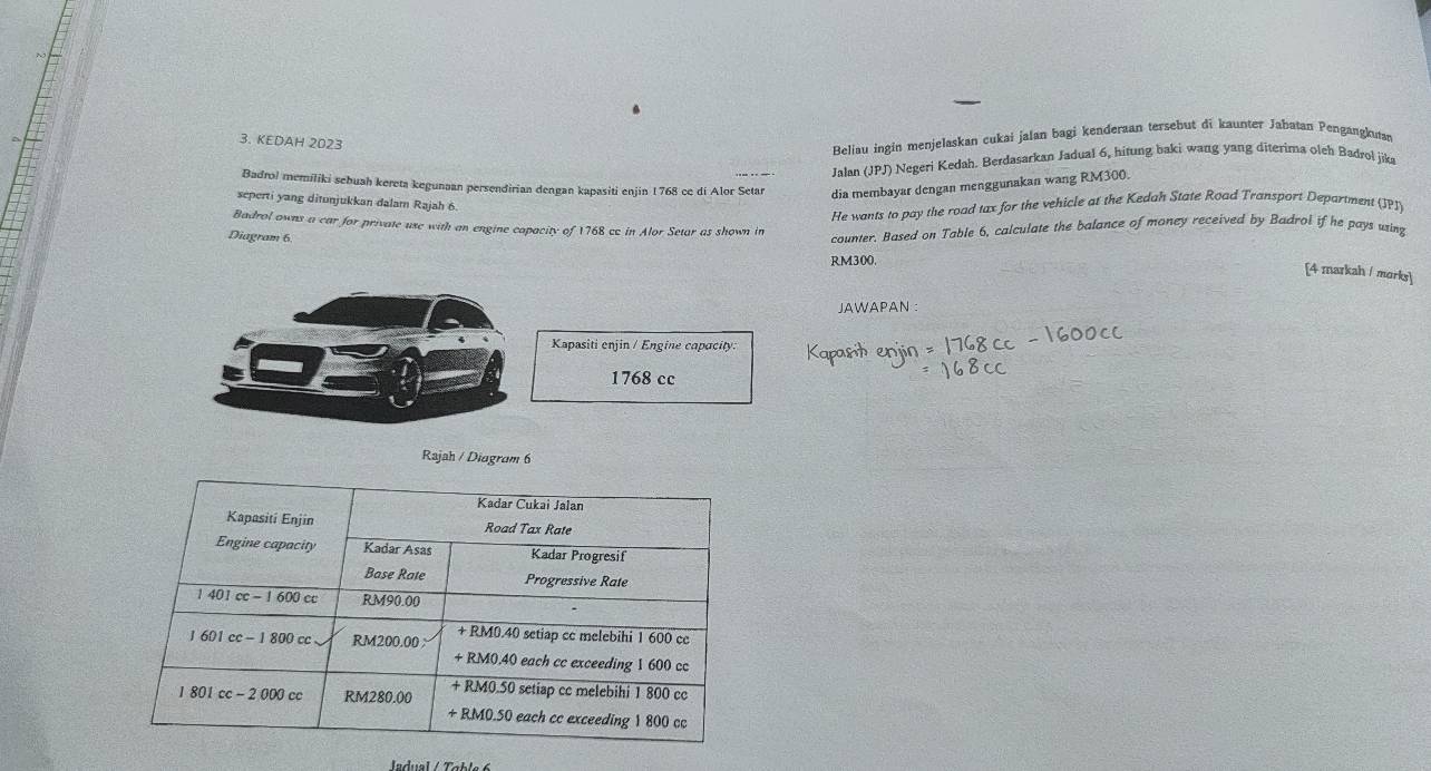 KEDAH 2023 
Beliau ingin menjelaskan cukai jalan bagi kenderaan tersebut di kaunter Jabatan Pengangkuran 
Jalan (JPJ) Negeri Kedah. Berdasarkan Jadual 6, hitung baki wang yang diterima oleh Badrol jika 
Badrol memiliki sebuah kereta kegunaan persendirian dengan kapasiti enjin 1768 ce di Alor Setar dia membayar dengan menggunakan wang RM300. 
seperti yang ditunjukkan dalam Rajah 6. 
He wants to pay the road tax for the vehicle at the Kedah State Road Transport Department (JPI) 
Badrol owns a car for private use with an engine capacity of 1768 cc in Alor Setar as shown in 
Diagram 6. 
counter. Based on Table 6, calculate the balance of money received by Badrol if he pays wing
RM300. 
[4 markah / morks] 
JAWAPAN : 
Rajah / Diagram 6 
ladual / Table 6