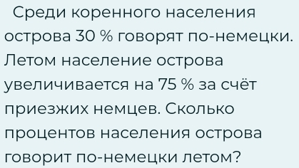 Среди коренного населения 
острова 30 % говорят πо-немецки. 
Летом население острова 
увеличивается на 75 % за счёт 
лриезжих немцев. Сколько 
лроцентов населения острова 
говорит ло-немецки летом?