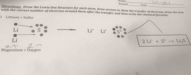 Period Name_ 
_Date 
Directions: Draw the Lewis-Dot Structure for each atom, draw arrows to show the transfer of electrons, draw the ions 
with the correct number of electrons around them after the transfer, and then write the chemical formula. 
1. Lithium + Sulfur 
Li S Li^+ Li^+
Li
2Li^++S^(2-) _  Li_2S
Magnesium + Oxygen