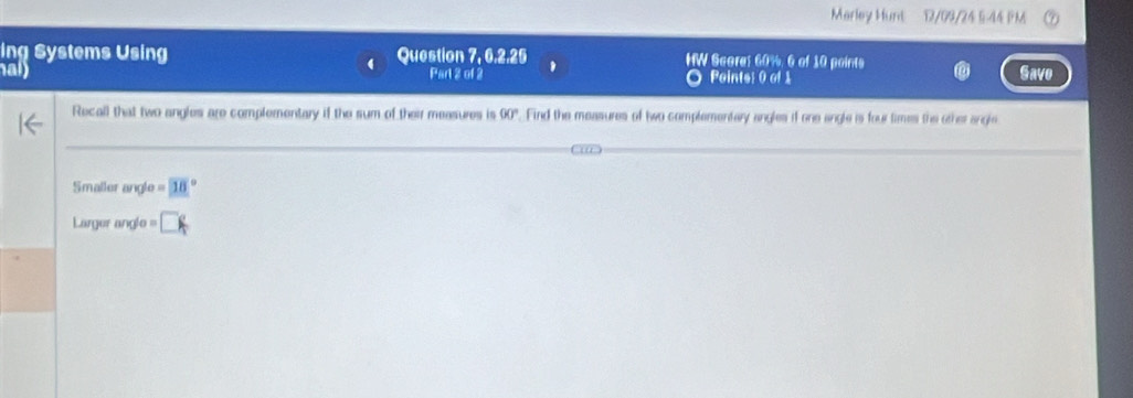 Marley Hunt 12/09/24 5-44 PM 
ing Systems Using Question 7, 6,2.25 HW Scores 60%, 6 of 10 points 
a Part 2 of 2 Points: 0 of 1 Save 
Recall that two angles are complementary if the sum of their measures is UKI ". Find the measures of two complementary angles if one angle is four times the other angle 
Smaller angle =18°
Larger angle m □°