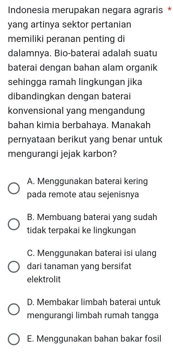 Indonesia merupakan negara agraris *
yang artinya sektor pertanian
memiliki peranan penting di
dalamnya. Bio-baterai adalah suatu
baterai dengan bahan alam organik
sehingga ramah lingkungan jika
dibandingkan dengan baterai
konvensional yang mengandung
bahan kimia berbahaya. Manakah
pernyataan berikut yang benar untuk
mengurangi jejak karbon?
A. Menggunakan baterai kering
pada remote atau sejenisnya
B. Membuang baterai yang sudah
tidak terpakai ke lingkungan
C. Menggunakan baterai isi ulang
dari tanaman yang bersifat
elektrolit
D. Membakar limbah baterai untuk
mengurangi limbah rumah tangga
E. Menggunakan bahan bakar fosil