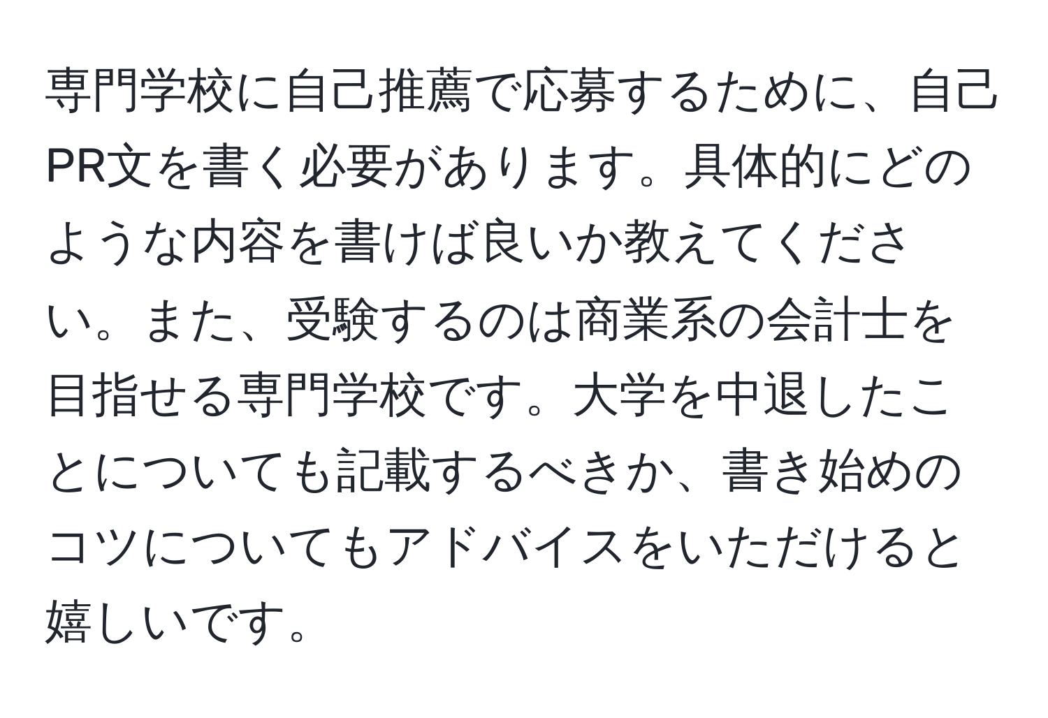 専門学校に自己推薦で応募するために、自己PR文を書く必要があります。具体的にどのような内容を書けば良いか教えてください。また、受験するのは商業系の会計士を目指せる専門学校です。大学を中退したことについても記載するべきか、書き始めのコツについてもアドバイスをいただけると嬉しいです。