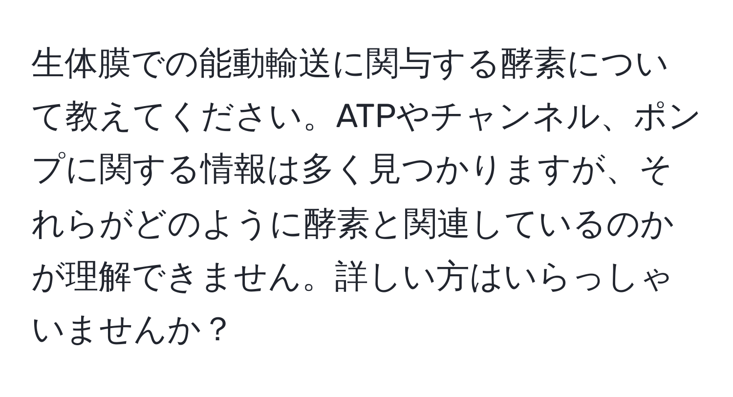 生体膜での能動輸送に関与する酵素について教えてください。ATPやチャンネル、ポンプに関する情報は多く見つかりますが、それらがどのように酵素と関連しているのかが理解できません。詳しい方はいらっしゃいませんか？