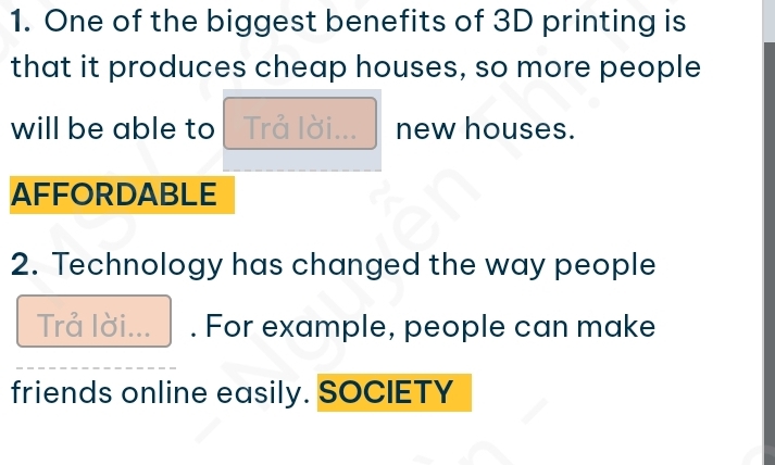 One of the biggest benefits of 3D printing is 
that it produces cheap houses, so more people 
will be able to Trả lời... new houses. 
AFFORDABLE 
2. Technology has changed the way people 
Trå lời... . For example, people can make 
friends online easily. SOCIETY