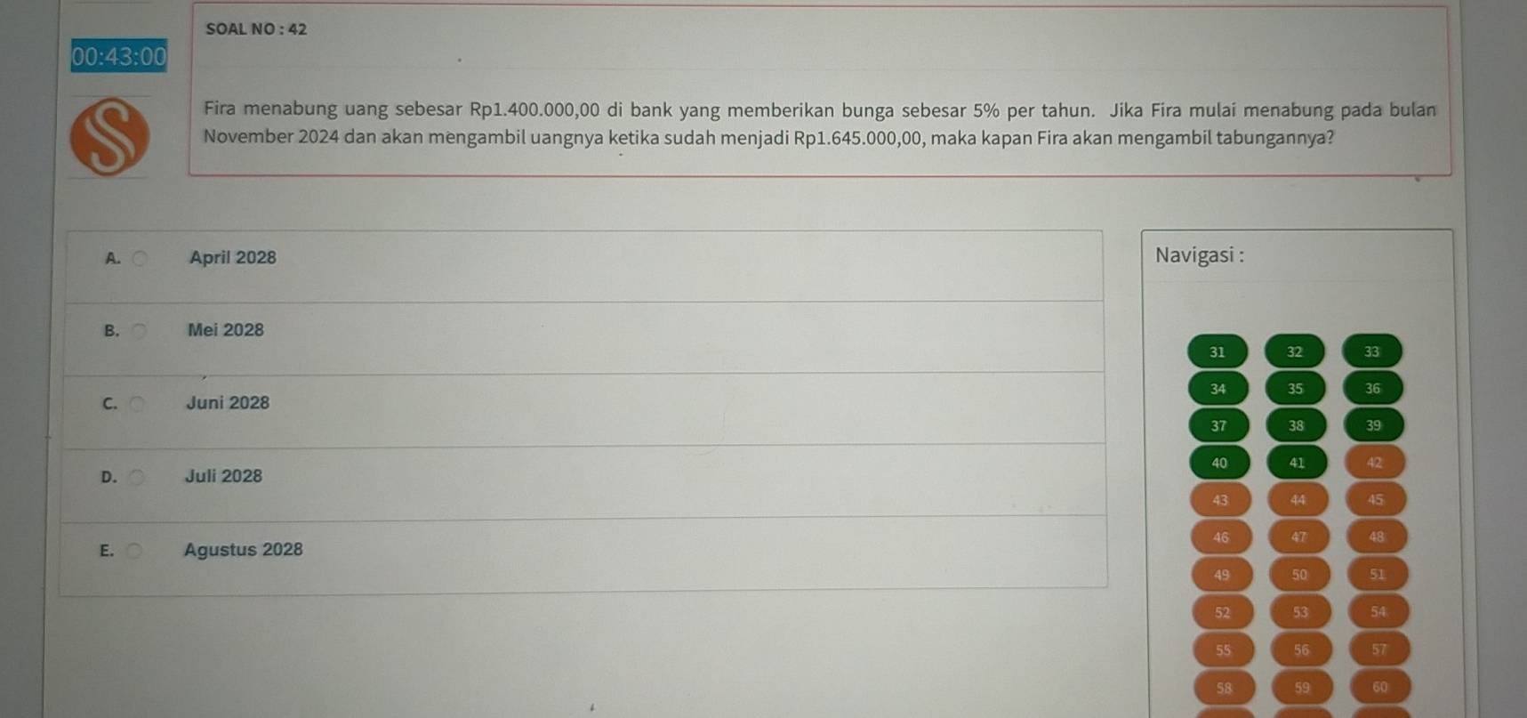 SOAL NO : 42
00:43:00
Fira menabung uang sebesar Rp1.400.000,00 di bank yang memberikan bunga sebesar 5% per tahun. Jika Fira mulai menabung pada bulan
a November 2024 dan akan mengambil uangnya ketika sudah menjadi Rp1.645.000,00, maka kapan Fira akan mengambil tabungannya?
A. April 2028 Navigasi :
B. Mei 2028
31 32 33
34 35 36
C. Juni 2028
37 38 39
40 41 42
D. Juli 2028
43 44 45
46 47 48
E. Agustus 2028
49 50 51
52 53 54
55 56 57
58 59 60