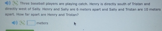 Three baseball players are playing catch. Henry is directly south of Tristan and 
directly west of Sally. Henry and Sally are 6 meters apart and Sally and Tristan are 10 meters
apart. How far apart are Henry and Tristan?
□ meters