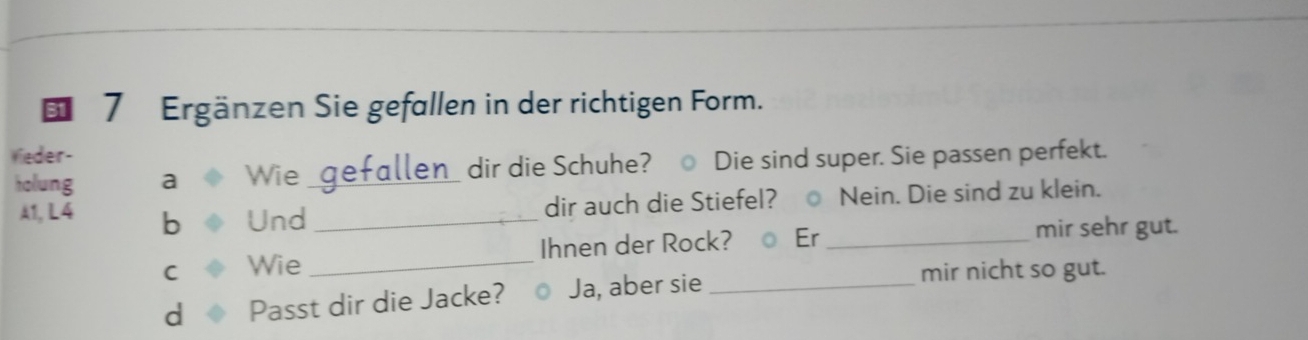 Ergänzen Sie gefallen in der richtigen Form. 
Veder- 
holung a Wie gefallen_ dir die Schuhe? Die sind super. Sie passen perfekt. 
A1, L4 b Und_ 
dir auch die Stiefel? ○ Nein. Die sind zu klein. 
C Wie _Ihnen der Rock? ○ Er_ 
mir sehr gut. 
d Passt dir die Jacke? Ja, aber sie_ 
mir nicht so gut.