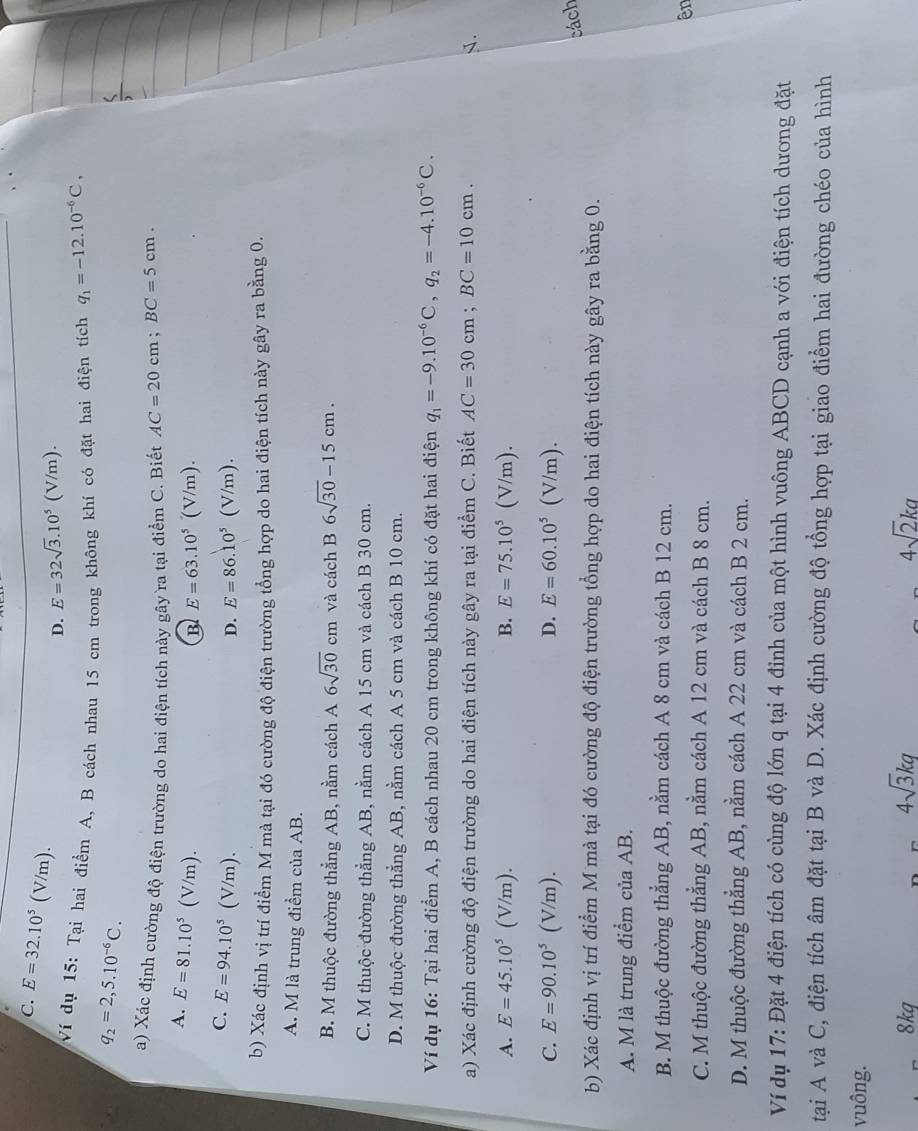 C. E=32.10^5 (V/m).
D. E=32sqrt(3).10^5(V/m).
Ví dụ 15: Tại hai điểm A, B cách nhau 15 cm trong không khí có đặt hai điện tích q_1=-12.10^(-6)C,
q_2=2,5.10^(-6)C.
a) Xác định cường độ điện trường do hai điện tích này gây ra tại điểm C. Biết AC=20cm;BC=5cm.
A. E=81.10^5 ( V/m). n )
B E=63.10^5(V
C. E=94.10^5 1 (V/m). D. E=86.10^5(V/n ).
b) Xác định vị trí điểm M mà tại đó cường độ điện trường tổng hợp do hai điện tích này gây ra bằng 0.
A. M là trung điểm của AB.
B. M thuộc đường thẳng AB, nằm cách A 6sqrt(30)cm và cách B 6sqrt(30)-15cm.
C. M thuộc đường thẳng AB, nằm cách A 15 cm và cách B 30 cm.
D. M thuộc đường thẳng AB, nằm cách A 5 cm và cách B 10 cm.
Ví dụ 16: Tại hai điểm A, B cách nhau 20 cm trong không khí có đặt hai điện q_1=-9.10^(-6)C,q_2=-4.10^(-6)C.
a) Xác định cường độ điện trường do hai điện tích này gây ra tại điểm C. Biết AC=30cm;BC=10cm. J.
A. E=45.10^5( (V/m). B. E=75.10^5(V/m).
C. E=90.10^5 (V/m). D. E=60.10^5(V/m).
cách
b) Xác định vị trí điểm M mà tại đó cường độ điện trường tổng hợp do hai điện tích này gây ra bằng 0.
A. M là trung điểm của AB.
B. M thuộc đường thẳng AB, nằm cách A 8 cm và cách B 12 cm.
ên
C. M thuộc đường thẳng AB, nằm cách A 12 cm và cách B 8 cm.
D. M thuộc đường thẳng AB, nằm cách A 22 cm và cách B 2 cm.
Ví dụ 17: Đặt 4 điện tích có cùng độ lớn q tại 4 đỉnh của một hình vuông ABCD cạnh a với điện tích dương đặt
tại A và C, điện tích âm đặt tại B và D. Xác định cường độ tổng hợp tại giao điểm hai đường chéo của hình
vuông.
4sqrt(3)kq
8kg 4sqrt(2)ka