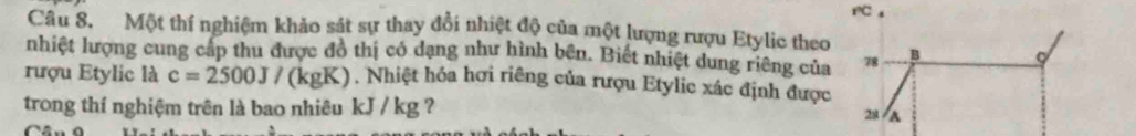 Một thí nghiệm khảo sát sự thay đổi nhiệt độ của một lượng rượu Etylic theo 
nhiệt lượng cung cấp thu được đồ thị có dạng như hình bên. Biết nhiệt dung riêng của 78 B C 
rượu Etylic là c=2500J/ (kgK). Nhiệt hóa hơi riêng của rượu Etylic xác định được 
trong thí nghiệm trên là bao nhiêu kJ / kg ?
28 A