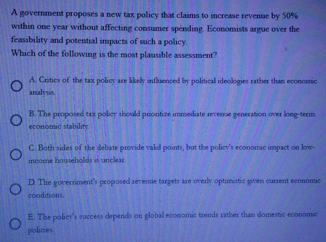 A government proposes a new tax policy that claims to increase revenue by 50%
within one year without affecting consumer spending. Economists argue over the
feasibility and potential impacts of such a policy.
Which of the following is the most plausible assessment?
A. Critics of the tax policy are likely influenced by political ideologies rather than economic
analysis.
B. The proposed tax policy should prioritize immediate revenue generation over long-term
economic stability.
C. Both sides of the debate provide valid points, but the policy's economic impact on low-
income households is unclear.
D. The government's proposed revenue targets are overly optimistic given current economic
conditions.
E. The policy's success depends on global economic trends rather than domestic economic
policies.