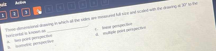 Quiz Active
8 9 10
1 2 3 4 5 6 7
Three-dimensional drawing in which all the sides are measured full size and scaled with the drawing at 30° to the
.
a. two point perspective c. linear perspective
horizontal is known as
b. isometric perspective d. multiple point perspective