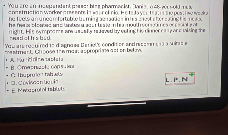 You are an independent prescribing pharmacist. Daniel a 48-year -old male
construction worker presents in your clinic. He tells you that in the past five weeks
he feels an uncomfortable burning sensation in his chest after eating his meals,
he feels bloated and tastes a sour taste in his mouth sometimes especially at
night. His symptoms are usually relieved by eating his dinner early and raising the
head of his bed.
You are required to diagnose Daniel’s condition and recommend a suitable
treatment. Choose the most appropriate option below.
A. Ranitidine tablets
B. Omeprazole capsules
C. Ibuprofen tablets
D. Gaviscon liquid L.P.N
E. Metoprolol tablets