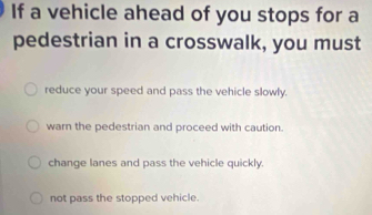 If a vehicle ahead of you stops for a
pedestrian in a crosswalk, you must
reduce your speed and pass the vehicle slowly.
warn the pedestrian and proceed with caution.
change lanes and pass the vehicle quickly.
not pass the stopped vehicle.