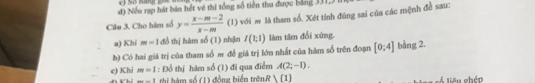 Số mang ghe t 
đ) Nếu rạp hát bán hết về thì tổng số tiền thu được bảng 331, 3 lI 
Câu 3. Cho hàm số y= (x-m-2)/x-m  (1) với m là tham số. Xét tính đúng sai của các mệnh đề sau: 
a) Khi m=1 đồ thị hàm số (1) nhận I(1;1) làm tâm đối xứng. 
b) Có hai giá trị của tham số m để giá trị lớn nhất của hàm số trên đoạn [0;4] bằng 2. 
c) Khi m=1 : Đồ thị hàm shat 0(1) đi qua điểm A(2;-1).
xyz=1 thì hàm số (1) đồng biến trênR 1 liêu ghép