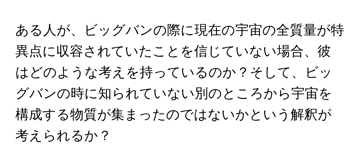 ある人が、ビッグバンの際に現在の宇宙の全質量が特異点に収容されていたことを信じていない場合、彼はどのような考えを持っているのか？そして、ビッグバンの時に知られていない別のところから宇宙を構成する物質が集まったのではないかという解釈が考えられるか？