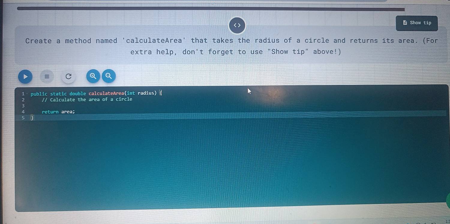 Show tip 
Create a method named 'calculateArea' that takes the radius of a circle and returns its area. (For 
extra help, don't forget to use "Show tip" above!) 
1 public static double calculateArea(int radius)  
2 // Calculate the area of a circle 
3 
4 return area; 
5 