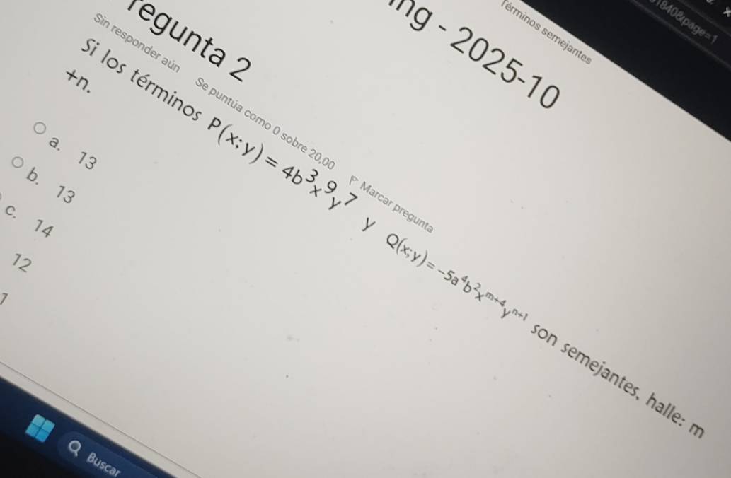 ×
8408page=
sérminos semejanté
regunta 2
ng - 2025-1 (
+n.
Si los término P(x;y)=4b^3x^9y^7
esponder aún Se puntúa como 0 sobre 20,00 Marcar pre
a. 13
b. 13
c. 14
12
y Q(x;y)=-5a^4b^2x^(m+4)y^(n+1) on semejantes, halle: 
Buscar