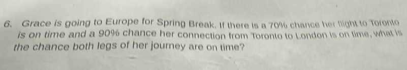 Grace is going to Europe for Spring Break. If there is a 70% chance her flight to Toronto 
is on time and a 90% chance her connection from Toronto to London is on time, what is 
the chance both legs of her journey are on time?