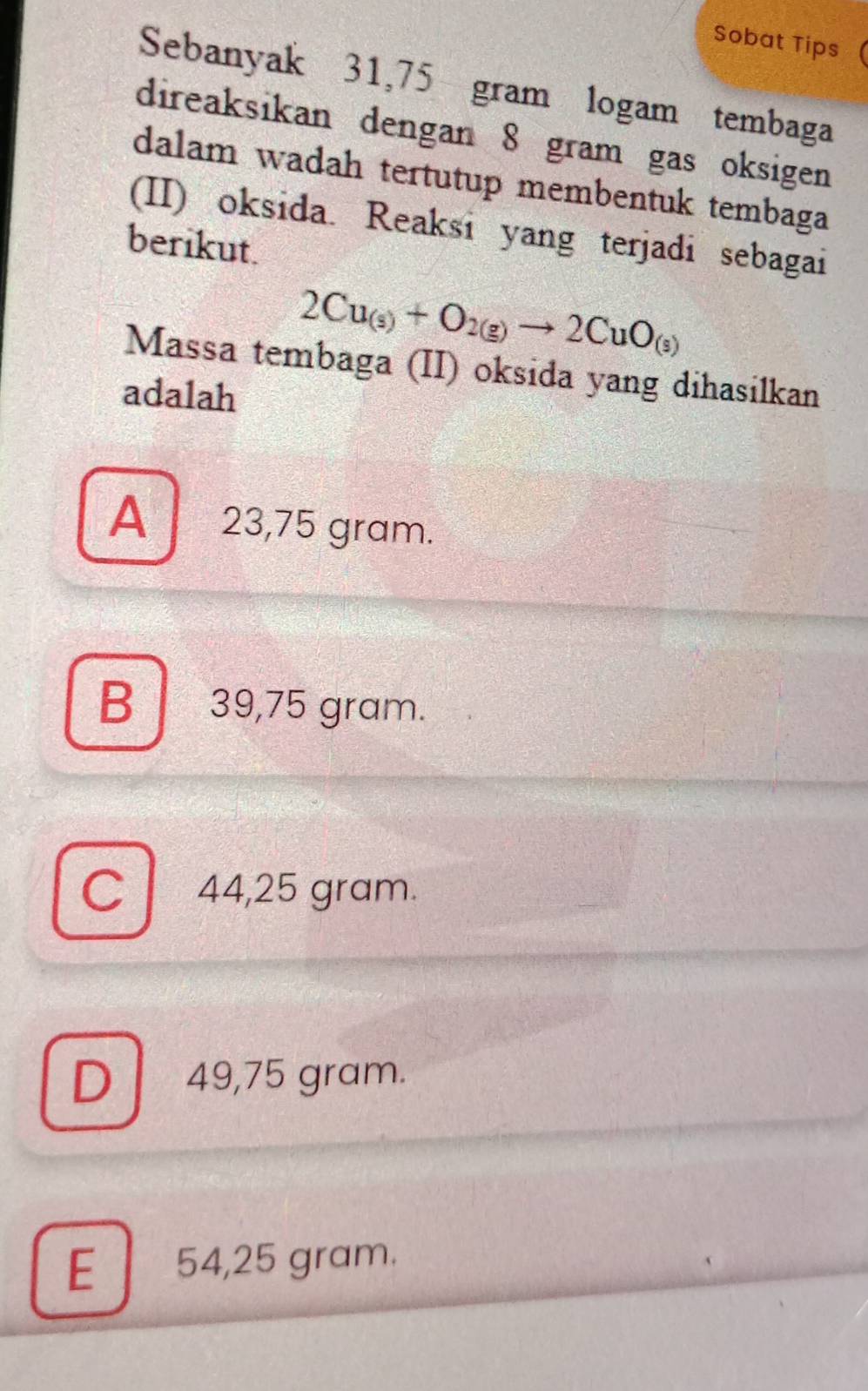 Sobat Tips
Sebanyak 31,75 gram logam tembaga
direaksikan dengan 8 gram gas oksigen
dalam wadah tertutup membentuk tembaga
(II) oksida. Reaksi yang terjadi sebagai
berikut.
2Cu_(s)+O_2(g)to 2CuO_(s)
Massa tembaga (II) oksida yang dihasilkan
adalah
A 23,75 gram.
B 39,75 gram.
C 44,25 gram.
Dl 49,75 gram.
E 54,25 gram.