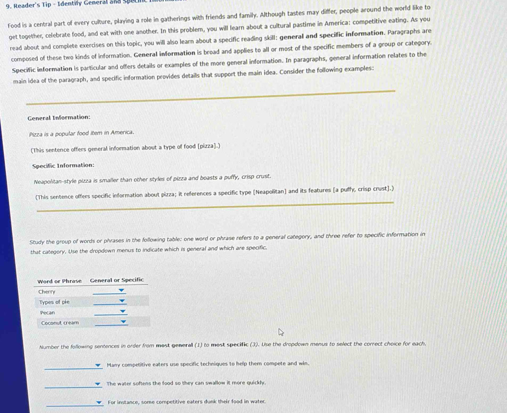 Reader's Tip - Identify General and Spec 
Food is a central part of every culture, playing a role in gatherings with friends and family. Although tastes may differ, people around the world like to 
get together, celebrate food, and eat with one another. In this problem, you will learn about a cultural pastime in America: competitive eating. As you 
read about and complete exercises on this topic, you will also learn about a specific reading skill: general and specific information. Paragraphs are 
composed of these two kinds of information. General information is broad and applies to all or most of the specific members of a group or category. 
Specific information is particular and offers details or examples of the more general information. In paragraphs, general information relates to the 
main idea of the paragraph, and specific information provides details that support the main idea. Consider the following examples: 
_ 
_ 
_ 
General Information: 
Pizza is a popular food item in America. 
(This sentence offers general information about a type of food [pizza].) 
Specific Information: 
Neapolitan-style pizza is smaller than other styles of pizza and boasts a puffy, crisp crust. 
_ 
(This sentence offers specific information about pizza; it references a specific type [Neapolitan] and its features [a puffy, crisp crust].) 
Study the group of words or phrases in the following table: one word or phrase refers to a general category, and three refer to specific information in 
that category. Use the dropdown menus to indicate which is general and which are specific. 
Number the following sentences in order from most general (1) to most specific (3). Use the dropdown menus to select the correct choice for each. 
Many competitive eaters use specific techniques to help them compete and win. 
The water softens the food so they can swallow it more quickly. 
_ 
For instance, some competitive eaters dunk their food in water.