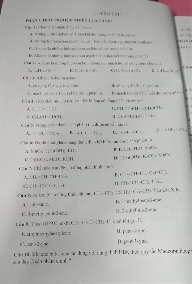 LUyện tập
phản 1. trác nghiệm nhiều Lựa chọn:
Câu 1: Chọn khái niệm đúng về alkene A. C
A. Những hidrocacbon có 1 liên kết đôi trong phân từ là alkene. C. CH
B. Những hidrocacbon mạch hó, có 1 liên kết đôi trong phân tử là alkene. phàn h
C. Alkene là những hidrocacbon có liên kết ba trong phân tứ. Câu l 1
D. Alkene là những hidrocacbon mạch hỡ có liên kết ba trong phân tứ.
Câu 2: Alkene là những hidrocacbon không no, mạch hờ, có công thức chung là
Calce
A. C_nH_2n+2(n≥ 1). B. C_nH_2n(n≥ 2). C. C_6H_20-2 (n≥ 2). D. C_nH_2n-6(n≥ 6)
Câu 3: Alkyne là hidrocacbon
A. có dạng C_1 H₂2, mạch hờ. B. có dạng C_nH_2 mạch hó.
a. k
C. mạch hớ, có 1 liên kết ba trong phân tử. D. mạch hớ, có 2 liên kết đôi trong phân 
Câu 4: Hợp chất hữu cơ nào sau đãy không có đồng phân cis-trans ? b. 1 c. !
A. CHCl=CHCl. B. CH₃CH₂CH=C(CH₃)CH₃.
D.
C. CH_3CH=CHCH CH_3 CH₂CH=CHCH₃.
d .
Câu 5: Trùng hợp ethene, sản phẩm thu được có cấu tạo là :
A. -(CH_2=CH_2+n_n B. -(CH_2-CH_2+ C. -(-CH=CH+_π  D. +CH_3-CH_4
i
Câu 6: Ox tỉ hoá ethylene bằng dung dịch KMnO4 thu được sản phẩm là
a
A. MnO_2,C_2H_4(OH)_2 , KOH. B. K_2CO_3,H_2O,MnO_2.
C. C_2H_5OH.MnO_2. 、 KOH.
D. C_2H_4(OH)_2.K_2CO_3.MnO_2.
Câu 7: Chất nào sau đây có đồng phân hình học ?
A. CH_2=CH-CH=CH_2.
B. CH_3-CH=CH-CH=CH_2.
C. CH_3-CH=C(CH_3)_2.
D. CH_2=CH-CH_2-CH_3.
Câu 8: Anken X có công thức cầu tạo: CH_3-CH_2-C(CH_3)=CH-CH_3. Tên của X là:
A. isohexane. B. 3-methylpent-3-ene.
C. 3-methylpent-2-ene. D. 2-ethylbut-2-ene.
* Câu 9: Theo IUPAC ankin CH_3-Cequiv C-CH_2-CH_3 có tēn gọi là
A. ethylmethylacetylene. B. per t-3 -yne.
C. pent-2-yne. D. pent-1-yne.
Câu 10: Khi cho but-1-ene tác dụng với dung dịch HBr, theo quy tắc Maccopnhicop
sau đây là sản phẩm chính ?