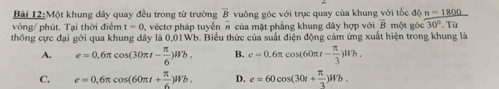 Một khung dây quay đều trong từ trường vector B vuông góc với trục quay của khung với tốc độ n=1800
vòng/ phút. Tại thời điểm t=0 , véctơ pháp tuyến vector n của mặt phẳng khung dây hợp với vector B một góc 30°. Từ
thông cực đại gởi qua khung dây là 0,01Wb. Biểu thức của suất điện động cảm ứng xuất hiện trong khung là
A. e=0,6π cos (30π t- π /6 )Wb. B. e=0.6π cos (60π t- π /3 )Wb.
C. e=0,6π cos (60π t+ π /6 )Wb. D. e=60cos (30t+ π /3 )Wb.