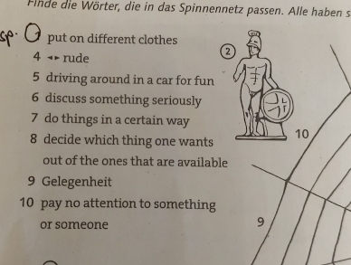 Finde die Wörter, die in das Spinnennetz passen. Alle haben s 
put on different clothes 
4 rude 
a 
5 driving around in a car for fun 
6 discuss something seriously 
7 do things in a certain way 
8 decide which thing one wants 
out of the ones that are available 
9 Gelegenheit 
10 pay no attention to something 
or someone