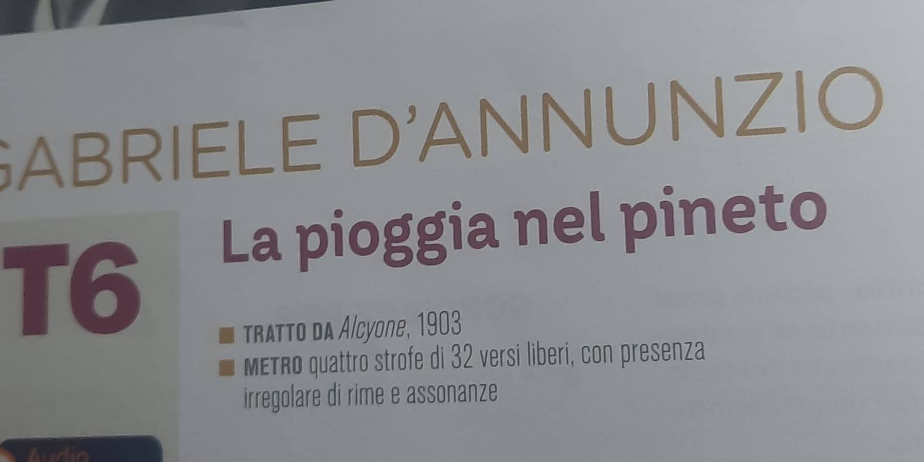 GABRIELE D'ANNUNZIO 
La pioggia nel pineto 
T6 
Tratto da Alcyone, 1903 
METRo quattro strofe di 32 versi liberi, con presenza 
irregolare di rime e assonanze 
Audio