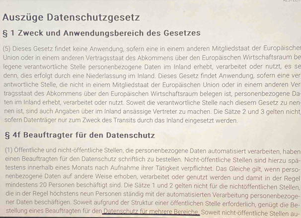 Auszüge Datenschutzgesetz
§ 1 Zweck und Anwendungsbereich des Gesetzes
(5) Dieses Gesetz findet keine Anwendung, sofern eine in einem anderen Mitgliedstaat der Europäischer
Union oder in einem anderen Vertragsstaat des Abkommens über den Europäischen Wirtschaftsraum bei
legene verantwortliche Stelle personenbezogene Daten im Inland erhebt, verarbeitet oder nutzt, es se
denn, dies erfolgt durch eine Niederlassung im Inland. Dieses Gesetz findet Anwendung, sofern eine ver
antwortliche Stelle, die nicht in einem Mitgliedstaat der Europäischen Union oder in einem anderen Ver
tragsstaat des Abkommens über den Europäischen Wirtschaftsraum belegen ist, personenbezogene Da
ten im Inland erhebt, verarbeitet oder nutzt. Soweit die verantwortliche Stelle nach diesem Gesetz zu nen
nen ist, sind auch Angaben über im Inland ansässige Vertreter zu machen. Die Sätze 2 und 3 gelten nicht
sofern Datenträger nur zum Zweck des Transits durch das Inland eingesetzt werden.
§ 4f Beauftragter für den Datenschutz
(1) Öffentliche und nicht-öffentliche Stellen, die personenbezogene Daten automatisiert verarbeiten, haben
einen Beauftragten für den Datenschutz schriftlich zu bestellen. Nicht-öffentliche Stellen sind hierzu spä-
testens innerhalb eines Monats nach Aufnahme ihrer Tätigkeit verpflichtet. Das Gleiche gilt, wenn perso-
nenbezogene Daten auf andere Weise erhoben, verarbeitet oder genutzt werden und damit in der Regel
mindestens 20 Personen beschäftigt sind. Die Sätze 1 und 2 gelten nicht für die nichtöffentlichen Stellen,
die in der Regel höchstens neun Personen ständig mit der automatisierten Verarbeitung personenbezoge-
ner Daten beschäftigen. Soweit aufgrund der Struktur einer öffentlichen Stelle erforderlich, genügt die Be-
stellung eines Beauftragten für den Datenschutz für mehrere Bereiche. Soweit nicht-öffentliche Stellen au-