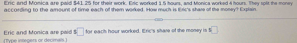 Eric and Monica are paid $41.25 for their work. Eric worked 1.5 hours, and Monica worked 4 hours. They split the money 
according to the amount of time each of them worked. How much is Eric's share of the money? Explain. 
Eric and Monica are paid $□ for each hour worked. Eric's share of the money is $□. 
(Type integers or decimals.)