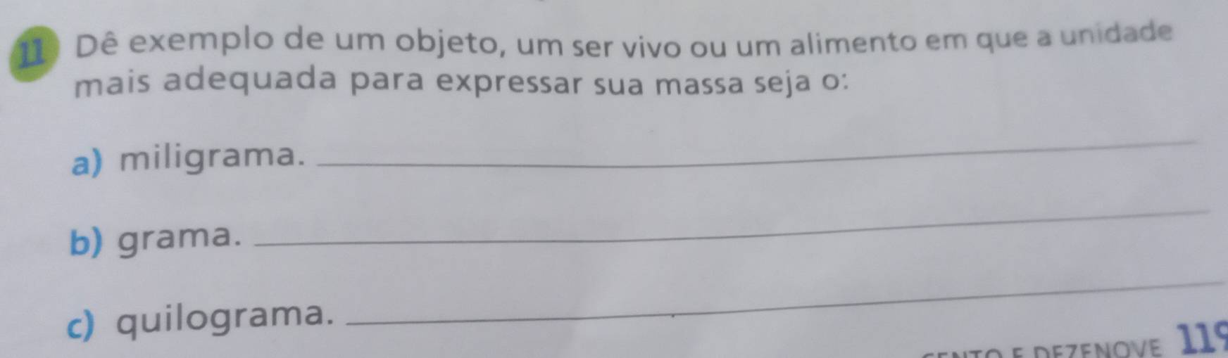 Dê exemplo de um objeto, um ser vivo ou um alimento em que a unidade 
mais adequada para expressar sua massa seja o: 
a) miligrama. 
_ 
b) grama. 
_ 
c) quilograma. 
_ 
O e dezenove. 119