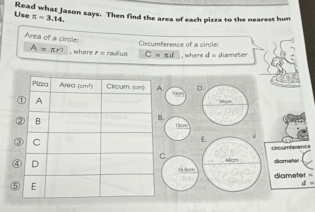 Read what Jason says. Then find the area of each pizza to the nearest hun
Use π approx 3.14.
Area of a circle:
Circumference of a circle:
A=π r^2 , where r= radius C=π d , where d= diameter
.
D.
39cm
E.
circumference
44cm diameter
diameter =
⑤
d=