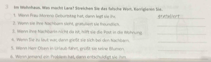 Im Wohnhaus. Was macht Lara? Streichen Sie das falsche Wort. Korrigieren Sie. 
1. Wenn Frau Moreno Geburtstag hat, dann legt sie ihr. gratuliert_ 
2. Wenn sie ihre Nachbarn sieht, gratuliert sie freundlich._ 
3. Wenn ihre Nachbarin nicht da ist, hilft sie die Post in die Wohnung._ 
4. Wenn Sie zu laut war, dann gießt sie sich bei den Nachbarn._ 
5. Wenn Herr Olsen in Urlaub fährt, grüßt sie seine Blumen._ 
6. Wenn jemand ein Problem hat, dann entschuldigt sie ihm_