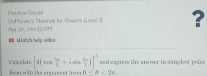 Preston Gerald 
DeMoivre's Theorem for Powers (Level 1) ? 
Apr 25, 1:44:12 PM 
。 Watch help video 
Calculate [4(cos  5π /3 +isin  5π /3 )]^3 and express the answer in simplest polar 
form with the argument from 0≤ θ <2π.