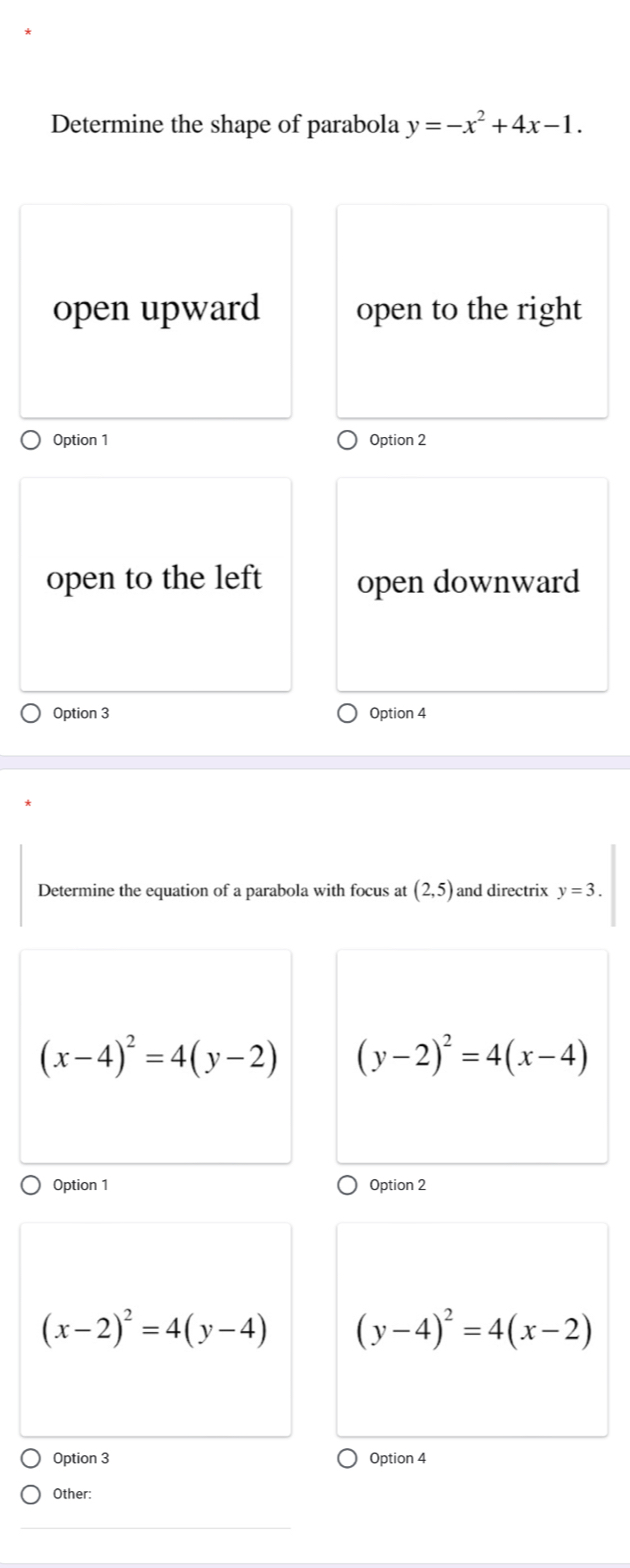 Determine the shape of parabola y=-x^2+4x-1.
open upward open to the right
Option 1 Option 2
open to the left open downward
Option 3 Option 4
Determine the equation of a parabola with focus at (2,5) and directrix y=3.
(x-4)^2=4(y-2) (y-2)^2=4(x-4)
Option 1 Option 2
(x-2)^2=4(y-4) (y-4)^2=4(x-2)
Option 3 Option 4
Other: