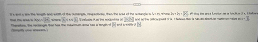 ll s and y are the lengih and width of the rectangle, respectively, then the area of the rectangle is A=xy , where 2x+2y=20. Writing the area function as a function of x, it follows 
that the area is A(x)=sqrt(x^3) where 2* x* 8 Evaluate A at the endpoints of 10sqrt(3) and at the critical point of A. It follows that A has an absolute maximum value at x= 5
Therefure, the rectangle that has the maximum area has a length of boxed 3 and a width of