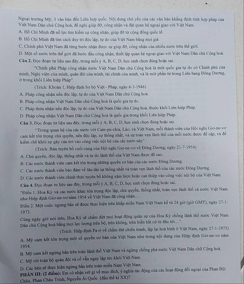 Ngoại trưởng Mỹ, 3 văn bản đến Liên hợp quốc. Nội dung chủ yếu của các văn bản khẳng định tính hợp pháp của
Việt Nam Dân chủ Cộng hoà, đề nghị giúp đỡ, công nhận và đặt quan hệ ngoại giao với Việt Nam.
A. Hồ Chí Minh đã nỗ lực tìm kiếm sự công nhận, giúp đỡ từ cộng đồng quốc tế.
B. Hồ Chí Minh đã tìm cách duy trì độc lập, tự do của Việt Nam bằng mọi giá
C. Chính phủ Việt Nam đã từng bước nhận được sự giúp đỡ, công nhận của nhiều nước trên thế giới.
D. Một số nước trên thế giới đã bước đầu công nhận, thiết lập quan hệ ngoại giao với Việt Nam Dân chủ Cộng hoà.
Câu 2. Đọc đoạn tư liệu sau đây, trong mỗi ý A, B, C, D, học sinh chọn đúng hoặc sai.
''Chính phủ Pháp công nhận nước Việt Nam Dân chủ Cộng hoà là một quốc gia tự do có Chính phủ của
mình, Nghị viện của mình, quân đội của mình, tài chính của mình, và là một phần từ trong Liên bang Đông Dương,
ở trong khối Liên hiệp Pháp".
(Trích: Khoản 1, Hiệp định Sơ bộ Việt - Pháp, ngày 6-3-1946)
A. Pháp công nhận nền độc lập, tự do của Việt Nam Dân chủ Cộng hoà.
B. Pháp công nhận Việt Nam Dân chủ Cộng hoà là quốc gia tự do.
C. Pháp thừa nhận nền độc lập, tự do của Việt Nam Dân chủ Cộng hoà, thuộc khổi Liên hiệp Pháp.
D. Pháp công nhận Việt Nam Dân chủ Cộng hoà là quốc gia trong khối Liên hiệp Pháp.
Câu 3. Đọc đoạn tư liệu sau đây, trong mỗi ý A, B, C, D, học sinh chọn đúng hoặc sai.
*Trong quan hệ của các nước với Cam-pu-chia, Lào, và Việt Nam, mỗi thành viên của Hội nghị Giơ-ne-vơ
cam kết tôn trọng chủ quyền, nền độc lập, sự thống nhất, và sự toàn vẹn lãnh thổ của mỗi nước được đề cập, và đềể
kiềm chế khỏi sự gây cản trở vào công việc nội bộ của các nước này".
(Trích: Bản tuyên bố cuối cùng của Hội nghị Giơ-ne-vơ về Đông Dương, ngày 21-7-1954)
A. Chủ quyền, độc lập, thống nhất và tự do lãnh thổ của Việt Nam được đề cao.
B. Các nước thành viên cam kết tôn trọng những quyền cơ bản của các nước Đông Dương.
C. Các nước thành viên bảo đảm về lâu dài sự thống nhất và toàn vẹn lãnh thổ của các nước Đông Dương.
D. Các nước thành viên chính thức tuyên bố không xâm lược hoặc can thiệp vào công việc nội bộ của Việt Nam.
Câu 4. Đọc đoạn tư liệu sau đây, trong mỗi ý A, B, C, D, học sinh chọn đúng hoặc sai.
'Điều 1. Hoa Kỳ và các nước khác tôn trọng độc lập, chủ quyền, thống nhất, toàn vẹn lãnh thổ cả nước Việt Nam
như Hiệp định Giơ-ne-vơ năm 1954 về Việt Nam đã công nhận....
Điều 2. Một cuộc ngưng bắn sẽ được thực hiện trên khắp miền Nam Việt Nam kể từ 24 giờ (giờ GMT), ngày 27-1-
1973.
Cũng ngày giờ nói trên, Hoa Kỳ sẽ chẩm dứt mọi hoạt động quân sự của Hoa Kỳ chống lãnh thổ nước Việt Nam
Dân chủ Cộng hoà bằng mọi lực lượng trên bộ, trên không, trên biển bắt cử từ đầu tới....''.
(Trích: Hiệp định Pa-ri về chấm dứt chiến tranh, lập lại hoà bình ở Việt Nam, ngày 27-1-1973)
A. Mỹ cam kết tôn trọng một số quyền cơ bản của Việt Nam như trong nội dung của Hiệp định Giơ-ne-vơ năm
1954.
B. Mỹ cam kết ngừng bắn trên toàn lãnh thổ Việt Nam và ngừng chống phá nước Việt Nam Dân chủ Cộng hoà,
C. Mỹ rút toàn bộ quân đội và cổ vẫn ngay lập tức khỏi Việt Nam.
D. Các bên sẽ thực hiện ngừng bắn trên toàn miền Nam Việt Nam.
PHÀN III: (2 điễm): Em có nhận xét gì về mục đích, ý nghĩa tác động của các hoạt động đổi ngoại của Phan Bội
Châu, Phan Châu Trinh, Nguyễn Ái Quốc (đầu thế ki XX)?