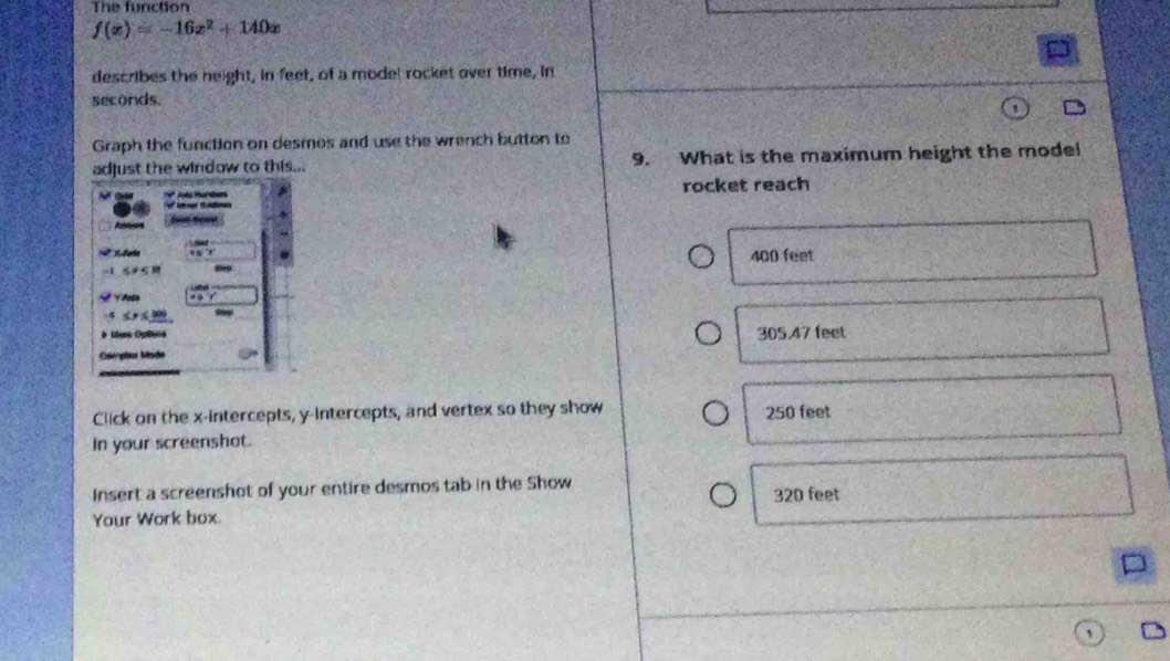 The function
f(x)=-16x^2+140x
describes the neight, in feet, of a mode! rocket over time, in
seconds.
Graph the function on desmos and use the wrench button to
adjust the window to this... 9. What is the maximum height the model
rocket reach
400 feet
305.47 feet
Click on the x-intercepts, y-intercepts, and vertex so they show
250 feet
In your screenshot.
Insert a screenshot of your entire desmos tab in the Show 320 feet
Your Work box.