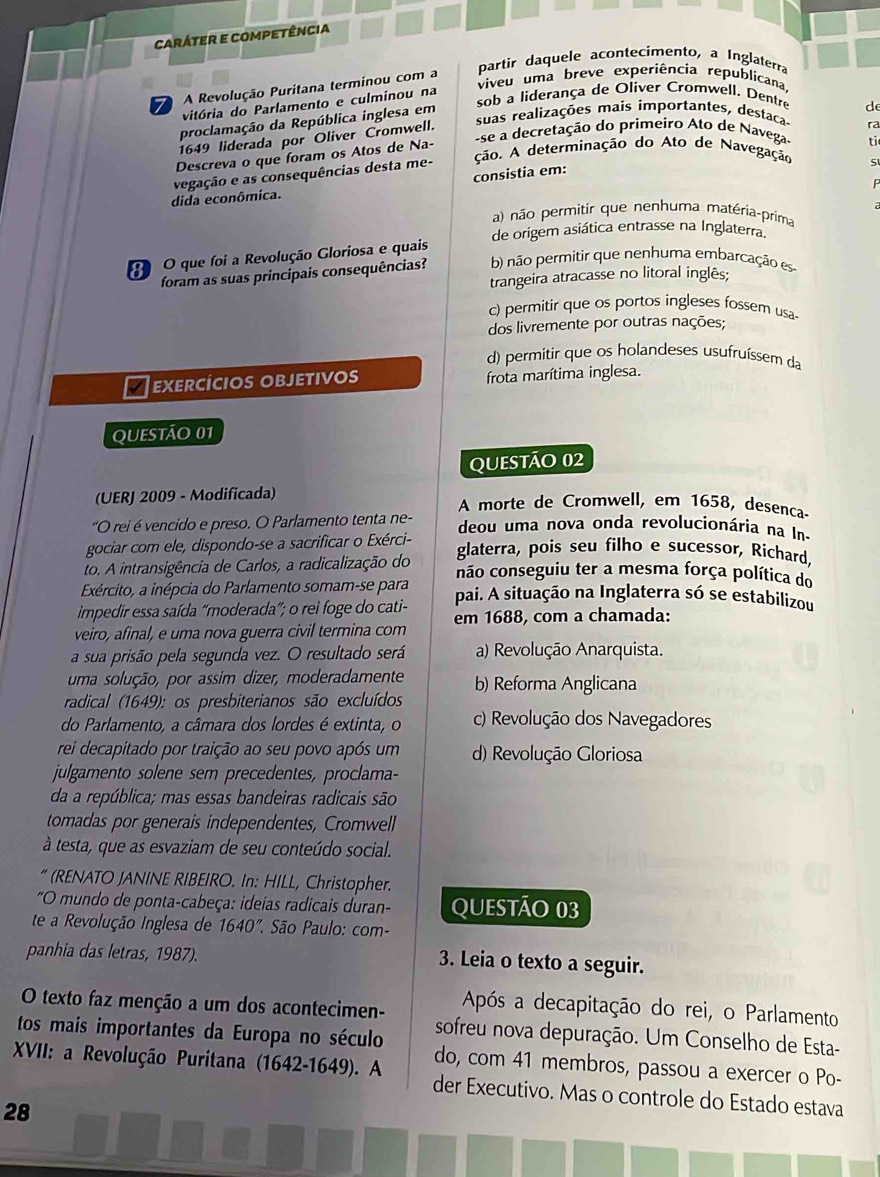 caráter e competência
partir daquele acontecimento, a Inglaterra
viveu uma breve experiência republicana
7 A Revolução Puritana terminou com a
sob a liderança de Oliver Cromwell. Dentre de
vitória do Parlamento e culminou na
suas realizações mais importantes, destaca
proclamação da República inglesa em
se a decretação do primeiro Ato de Navega- ra
1649 liderada por Oliver Cromwell.
Descreva o que foram os Atos de Na-
ção. A determinação do Ato de Navegação S
consistia em: ti
dida econômica. vegação e as consequências desta me-
a) não permitir que nenhuma matéria-prima
de origem asiática entrasse na Inglaterra.
O que foi a Revolução Gloriosa e quais
foram as suas principais consequências? b) não permitir que nenhuma embarcação es
trangeira atracasse no litoral inglês;
c) permitir que os portos ingleses fossem usa-
dos livremente por outras nações;
d) permitir que os holandeses usufruíssem da
exercícios objetivos frota marítima inglesa.
QUESTÃO 01
Questão 02
(UERJ 2009 - Modificada) A morte de Cromwell, em 1658, desenca-
'O rei é vencido e preso. O Parlamento tenta ne- deou uma nova onda revolucionária na In-
gociar com ele, dispondo-se a sacrificar o Exérci- glaterra, pois seu filho e sucessor, Richard,
to. A intransigência de Carlos, a radicalização do não conseguiu ter a mesma força política do
Exército, a inépcia do Parlamento somam-se para pai. A situação na Inglaterra só se estabilizou
impedir essa saída “moderada”; o rei foge do cati-
veiro, afinal, e uma nova guerra civil termina com em 1688, com a chamada:
a sua prisão pela segunda vez. O resultado será a) Revolução Anarquista.
uma solução, por assim dizer, moderadamente b) Reforma Anglicana
radical (1649): os presbiterianos são excluídos
do Parlamento, a câmara dos lordes é extinta, o c) Revolução dos Navegadores
rei decapitado por traição ao seu povo após um d) Revolução Gloriosa
julgamento solene sem precedentes, proclama-
da a república; mas essas bandeiras radicais são
tomadas por generais independentes, Cromwell
à testa, que as esvaziam de seu conteúdo social.
* (RENATO JANINE RIBEIRO. In: HILL, Christopher.
"O mundo de ponta-cabeça: ideias radicais duran- QUEstão 03
te a Revolução Inglesa de 1640' * São Paulo: com-
panhia das letras, 1987). 3. Leia o texto a seguir.
Após a decapitação do rei, o Parlamento
O texto faz menção a um dos acontecimen- sofreu nova depuração. Um Conselho de Esta-
tos mais importantes da Europa no século do, com 41 membros, passou a exercer o Po-
XVII: a Revolução Puritana (1642-1649). A der Executivo. Mas o controle do Estado estava
28