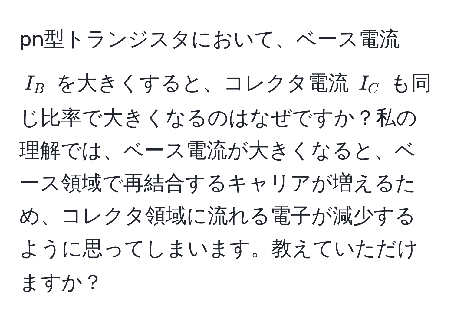 pn型トランジスタにおいて、ベース電流 $I_B$ を大きくすると、コレクタ電流 $I_C$ も同じ比率で大きくなるのはなぜですか？私の理解では、ベース電流が大きくなると、ベース領域で再結合するキャリアが増えるため、コレクタ領域に流れる電子が減少するように思ってしまいます。教えていただけますか？