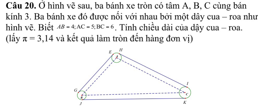 Ở hình vẽ sau, ba bánh xe tròn có tâm A, B, C cùng bán 
kính 3. Ba bánh xe đó được nổi với nhau bởi một dây cua - roa như 
hình vẽ. Biết AB=4; AC=5; BC=6. Tính chiều dài của dậy cua - roa. 
(lấy π =3,14 và kết quả làm tròn đến hàng đơn vị)