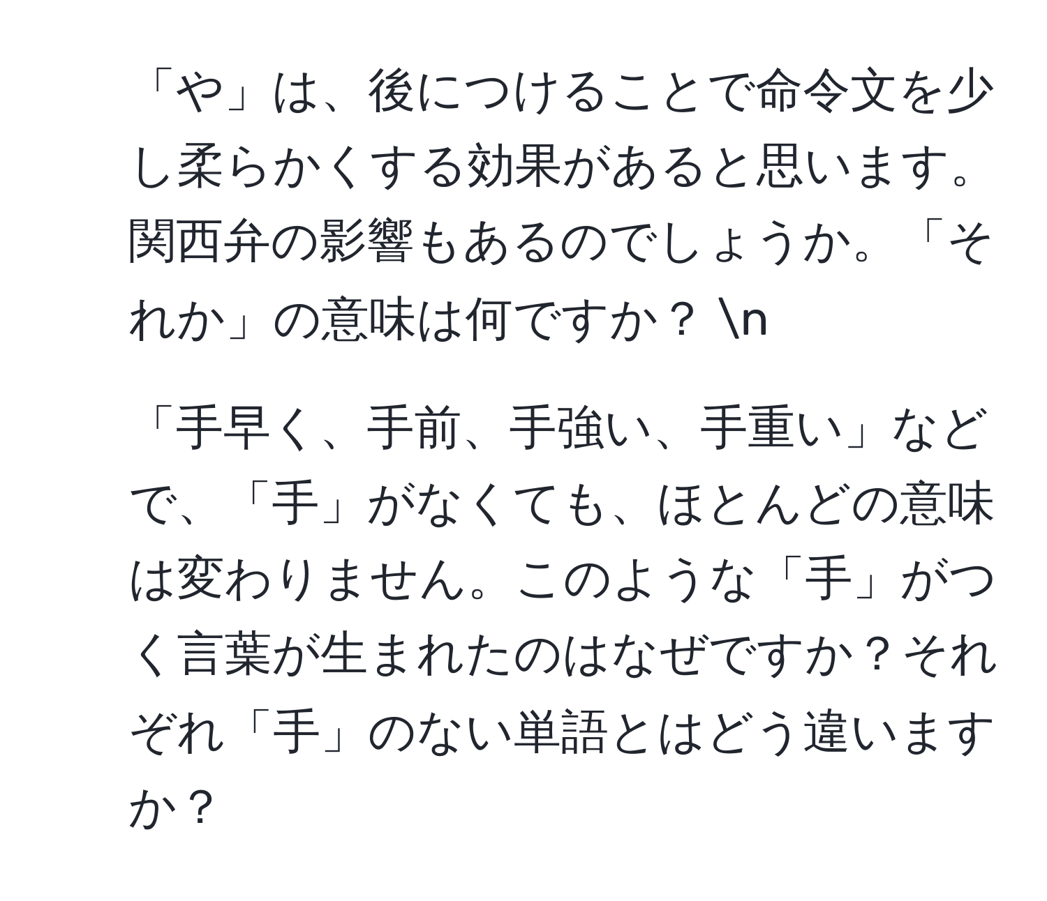 「や」は、後につけることで命令文を少し柔らかくする効果があると思います。関西弁の影響もあるのでしょうか。「それか」の意味は何ですか？  n
2. 「手早く、手前、手強い、手重い」などで、「手」がなくても、ほとんどの意味は変わりません。このような「手」がつく言葉が生まれたのはなぜですか？それぞれ「手」のない単語とはどう違いますか？