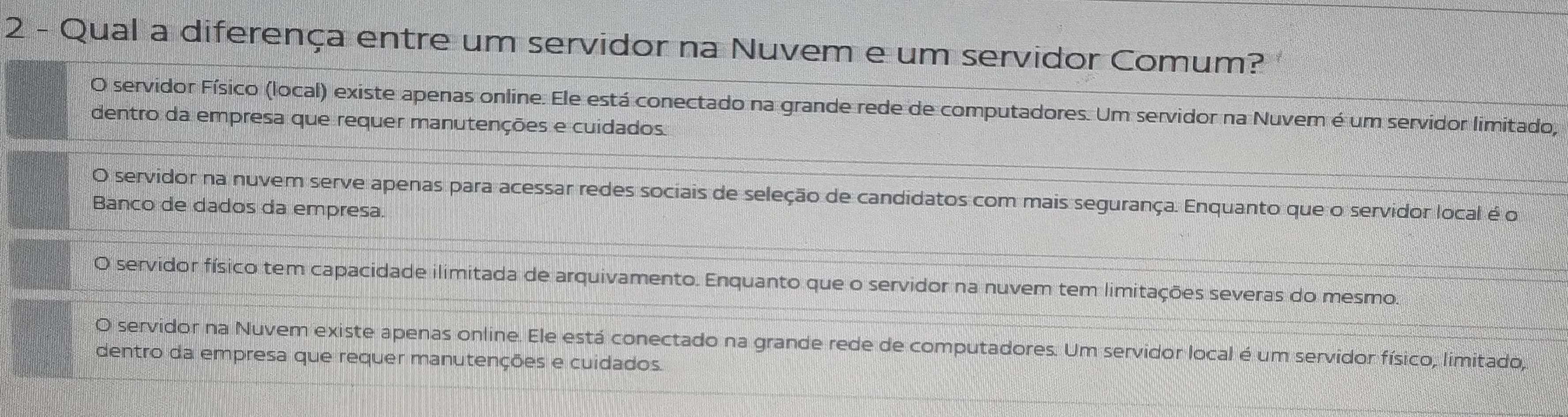 Qual a diferença entre um servidor na Nuvem e um servidor Comum?
O servidor Físico (local) existe apenas online. Ele está conectado na grande rede de computadores. Um servidor na Nuvem é um servidor limitado,
dentro da empresa que requer manutenções e cuidados.
O servidor na nuvem serve apenas para acessar redes sociais de seleção de candidatos com mais segurança. Enquanto que o servidor local é o
Banco de dados da empresa.
O servidor físico tem capacidade ilimitada de arquivamento. Enquanto que o servidor na nuvem tem limitações severas do mesmo.
O servidor na Nuvem existe apenas online. Ele está conectado na grande rede de computadores. Um servidor local é um servidor físico, limitado,
dentro da empresa que requer manutenções e cuidados.