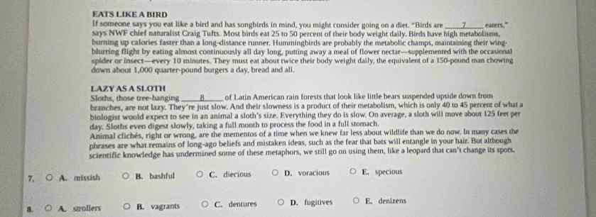 EATS LIKE A BIRD
If someone says you eat like a bird and has songbirds in mind, you might consider going on a diet. "Birds are _> eaters."
says NWF chief naturalist Craig Tufts. Most birds eat 25 to 50 percent of their body weight daily. Birds have high metabolisms,
burning up calories faster than a long-distance runner. Hummingbirds are probably the metabolic champs, maintaining their wing-
blurring flight by eating almost continuously all day long, putting away a meal of flower nectar—supplemented with the occasional
spider or insect—every 10 minutes. They must eat about twice their body weight daily, the equivalent of a 150-pound man chowing
down about 1,000 quarter-pound burgers a day, bread and all.
LAZY AS A SLOTH
Sloths, those tree-hanging _____8_____ of Latin American rain forests that look like little bears suspended upside down from
branches, are not lazy. They're just slow. And their slowness is a product of their metabolism, which is only 40 to 45 percent of what a
biologist would expect to see in an animal a sloth's size. Everything they do is slow. On average, a sloth will move about 125 feet per
day. Sloths even digest slowly, taking a full month to process the food in a full stomach.
Animal clichés, right or wrong, are the mementos of a time when we knew far less about wildlife than we do now. In many cases the
phrases are what remains of long-ago beliefs and mistaken ideas, such as the fear that bats will entangle in your hair. But although
scientific knowledge has undermined some of these metaphors, we still go on using them, like a leopard that can't change its spots.
7. ( A. missish B. bashful C. diecious D. voracious E. specious
8. A. strollers B. vagrants C. dentures D. fugitives E. denizens