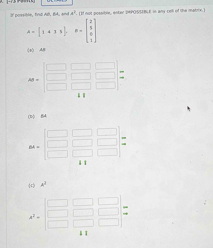 [-73 Pomts] 
If possible, find AB, BA, and A^2. (If not possible, enter IMPOSSIBLE in any cell of the matrix.)
A=[1435], B=beginbmatrix 2 5 0 1endbmatrix
(a) AB
AB=beginbmatrix □ &□ &□  □ &□ &□  □ &□ &□ endbmatrix
(b) BA
BA=beginbmatrix □ &□ &□  □ &□ &□  □ &□ &□ endbmatrix beginarrayr arrow  to endarray
(c) A^2
A^2=beginbmatrix □ &□ &□  □ &□ &□  □ &□ &□ endbmatrix
T